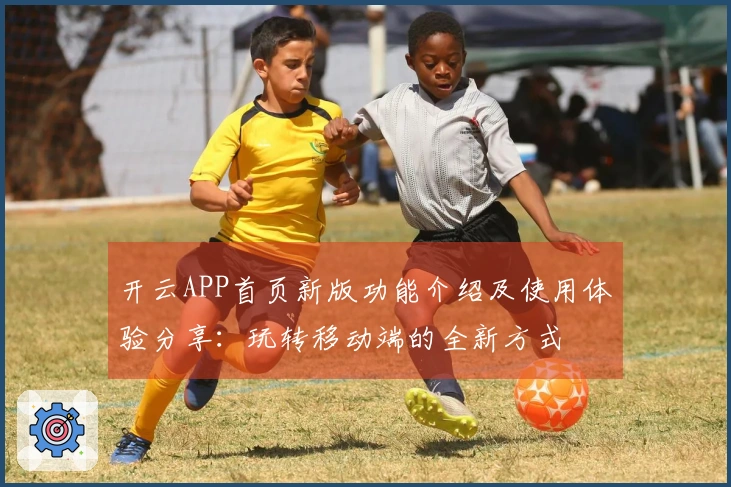 开云APP首页新版功能介绍及使用体验分享：玩转移动端的全新方式