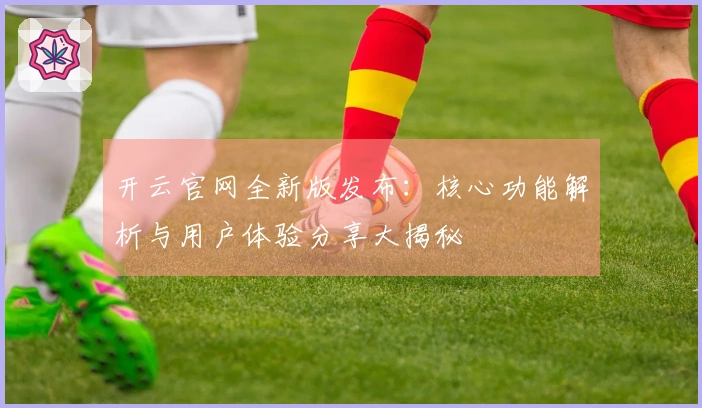 开云官网全新版发布：核心功能解析与用户体验分享大揭秘