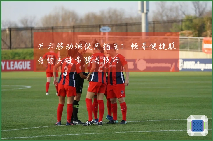 开云移动端使用指南:畅享便捷服务的关键步骤与技巧